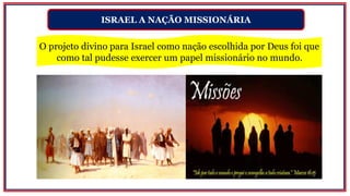 ISRAEL A NAÇÃO MISSIONÁRIA
O projeto divino para Israel como nação escolhida por Deus foi que
como tal pudesse exercer um papel missionário no mundo.
 