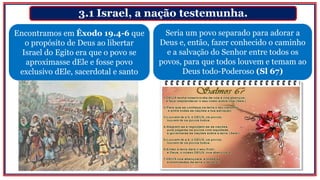 3.1 Israel, a nação testemunha.
Encontramos em Êxodo 19.4-6 que
o propósito de Deus ao libertar
Israel do Egito era que o povo se
aproximasse dEle e fosse povo
exclusivo dEle, sacerdotal e santo
Seria um povo separado para adorar a
Deus e, então, fazer conhecido o caminho
e a salvação do Senhor entre todos os
povos, para que todos louvem e temam ao
Deus todo-Poderoso (Sl 67)
 