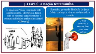 3.1 Israel, a nação testemunha.
O apóstolo Pedro, inspirado pelo
Espírito Santo, identifica a Igreja
com as mesmas características e
responsabilidades atribuídas a Israel
(1Pe 2.9)
É preciso que cada discípulo de jesus
Cristo conheça e viva estes chamado e
vocação
Jesus
morreu e
ressuscitou
para nos
salvar.
 