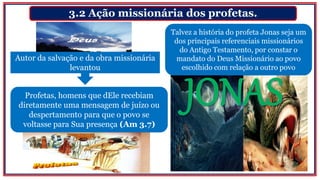 3.2 Ação missionária dos profetas.
Profetas, homens que dEle recebiam
diretamente uma mensagem de juízo ou
despertamento para que o povo se
voltasse para Sua presença (Am 3.7)
Talvez a história do profeta Jonas seja um
dos principais referenciais missionários
do Antigo Testamento, por constar o
mandato do Deus Missionário ao povo
escolhido com relação a outro povo
Autor da salvação e da obra missionária
levantou
 
