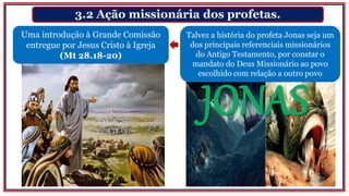 3.2 Ação missionária dos profetas.
Uma introdução à Grande Comissão
entregue por Jesus Cristo à Igreja
(Mt 28.18-20)
Talvez a história do profeta Jonas seja um
dos principais referenciais missionários
do Antigo Testamento, por constar o
mandato do Deus Missionário ao povo
escolhido com relação a outro povo
 