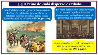 3.3 O reino de Judá disperso e exilado.
A infidelidade trouxe o juízo de Deus ao reino
de Judá. Os habitantes foram exilados na
Babilônia e apenas os pobres dentre o povo
foram deixados na terra de Judá (Jr 30.1-10)
Foi nesse período que, sem a adoração
no templo, os judeus fundaram
sinagogas em muitos lugares, para não
perderem a sua cultura e adoração
Jesus reconheceu o zelo missionário
dos fariseus, mas reprovou sua
hipocrisia (Mt 23.15).
 