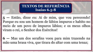 5 — Então, disse eu: Ai de mim, que vou perecendo!
Porque eu sou um homem de lábios impuros e habito no
meio de um povo de impuros lábios; e os meus olhos
viram o rei, o Senhor dos Exércitos!
6 — Mas um dos serafins voou para mim trazendo na
mão uma brasa viva, que tirara do altar com uma tenaz;
TEXTOS DE REFERÊNCIA
Isaías 6.5-8
 