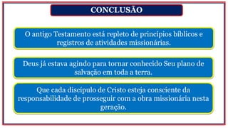 CONCLUSÃO
O antigo Testamento está repleto de princípios bíblicos e
registros de atividades missionárias.
Que cada discípulo de Cristo esteja consciente da
responsabilidade de prosseguir com a obra missionária nesta
geração.
Deus já estava agindo para tornar conhecido Seu plano de
salvação em toda a terra.
 