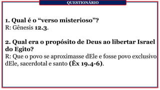 1. Qual é o “verso misterioso”?
R: Gênesis 12.3.
2. Qual era o propósito de Deus ao libertar Israel
do Egito?
R: Que o povo se aproximasse dEle e fosse povo exclusivo
dEle, sacerdotal e santo (Êx 19.4-6).
QUESTIONÁRIO
 