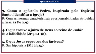 3. Como o apóstolo Pedro, inspirado pelo Espírito
Santo, identifica a Igreja?
R: Com as mesmas características e responsabilidades atribuídas
a Israel (1 Pe 2.9).
4. O que trouxe o juízo de Deus ao reino de Judá?
R: A infidelidade (Jr 30.1-10).
5. O que Jesus reprovou dos fariseus?
R: Sua hipocrisia (Mt 23.15).
QUESTIONÁRIO
 