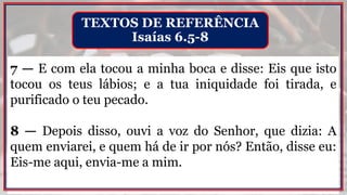 7 — E com ela tocou a minha boca e disse: Eis que isto
tocou os teus lábios; e a tua iniquidade foi tirada, e
purificado o teu pecado.
8 — Depois disso, ouvi a voz do Senhor, que dizia: A
quem enviarei, e quem há de ir por nós? Então, disse eu:
Eis-me aqui, envia-me a mim.
TEXTOS DE REFERÊNCIA
Isaías 6.5-8
 