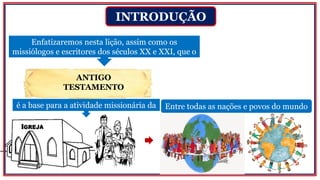 ANTIGO
TESTAMENTO
INTRODUÇÃO
Enfatizaremos nesta lição, assim como os
missiólogos e escritores dos séculos XX e XXI, que o
Entre todas as nações e povos do mundoé a base para a atividade missionária da
 