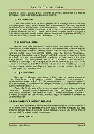Lição 7 – 16 de maio de 2010

expunha ao intenso cansaço, perigo constante de animais, salteadores e a falta de
conforto das noites solitárias tomando conta do rebanho.

       2. Deus como pastor

        Como vimos acima o ofício de pastor apesar de toda a sua fadiga, era visto com muita
honra pelos judeus. Sendo metaforicamente Deus chamado de Pastor de Israel, referindo-se
assim ao cuidado e a dependência do seu povo neste mundo: “O Senhor é o meu pastor, nada me
faltará”, Sl 23.1. Confira também Sl 80.1; Jr 23.3,4; Ez 34.11,12, 23,24. Proféticamente esse termo
é aplicado ao Messias, Mq 5.2,4. O Senhor Jesus é o bom e Supremo pastor da sua Igreja, e
como tal cuida da mesma de dia e de noite, tendo na sua liderança sub-pastores. Ele disse, “Eu
sou o bom pastor. O bom pastor dá a vida pelas ovelhas”, Jo 10.11.


       3. Os dirigentes políticos.

       Além do pastor literal e do metafórico referindo-se a Deus, temos também o mesmo
termo aplicado à classe dirigente de Israel, isto é, politicamente ao rei e anciãos do povo.
Pois estes deveriam cuidar dos cidadãos israelitas com um zelo pastoral, eles, porém
rumavam muitas vezes num caminho oposto, como diz Jeremias, “dispersando,
afugentando e destruindo o rebanho de Javé”, Jr 23.2-3. No tempo de Jeremias a classe
sacerdotal, que era um elemento de influência religiosa da Nação, estava sob a inteira
sujeição política contra os desígnios de Deus, Jr 23.11. Os profetas por sua vez eram tão
sórdidos que eram indignos de sua função, se fizeram tão abomináveis que para Deus se
tornaram como Sodoma, Jr 23.14. Felizmente a Bíblia é um livro honesto, ela denuncia
que nem sempre aqueles que deveriam cuidar das ovelhas, cuidaram de fato, ao
contrário, exploravam e destruíam-nas.

       4. O que não é pastor.

       Aqui trato do elemento que ostenta o título, mas que procura apenas as
prerrogativas do cargo, de fato não tem o coração no rebanho, nem procuram conhecer o
estado dos seus liderados, Pv 27.23. Tais elementos como diz Ezequiel são egoístas,
34.2; exploradores, 34.3; destituídos de zelo pelo rebanho, 34.4; consequentemente as
ovelhas ficam dispersas, 34.5.
       Pastor não foi feito para brilhar e nem ser ovacionado como artistas e políticos
deste mundo, o verdadeiro pastor é apenas um servo que, como “pregador cristão ele fica
mais satisfeito quando sua pessoa é eclipsada pela luz que brilha das Escrituras e quando
a sua voz é sufocada pela voz de Deus”. Vejamos a seguir no que consiste o trabalho de
um genuíno pastor.

II. COMO A OVELHAS DEVEM SER CUIDADAS

       Dada a sua fragilidade, o rebanho literal de ovelhas exige um cuidado constante a
fim de mantê-lo com boa qualidade. Pois, sem cuidado ele tanto enfraquece que pode
chegar ao ponto de deixar de existir, tal é a sua fragilidade. O que é uma perfeita analogia
da igreja local. Portanto as ovelhas precisam ser:

       1. Guiadas, Jo 10.3,4.



Subsídios – Lições Bíblicas                                                              Página 2
 