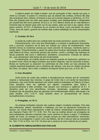 Lição 7 – 16 de maio de 2010

        A palavra pastor em inglês é leader, que em português é líder, aquele que guia, é
chefe ou condutor. O pastor é o indivíduo que vai adiante das ovelhas, embora não elas
não enxerguem bem, todavia, conhecem a sua voz e jamais seguem a estranhos, Jo 10.5.
Elas são guiadas pelo seu líder para serem nutridas, para dessedentadas e refrigeradas
por aquele lhes têm amor pastoral, Sl 23.2-3; Jo 10.9. Mesmo diante de um vale tênebre e
horrendo elas se deixam guiar pela voz do seu pastor, pela sua vara e seu cajado, tendo
assim conforto, Sl 23.4. A liderança de um homem de Deus, como sub-pastor de Jesus
Cristo, deve ser assim, guiando as ovelhas dele a plena satisfação de suas necessidades
espirituais.

       2. Curadas, Ez 34.4.

       A saúde da ovelha deve ser cuidada tanto de modo preventivo, quanto curativo.
       Preventivamente, com uma boa alimentação e a tosquia é igualmente importante,
pois o acúmulo excessivo da lã deve ser evitado por causa do enfastiamento. Hoje
também temos as modernas vacinas que visam prevenir de doenças, mantendo assim a
saúde delas. Preventivamente o pastor da igreja deve fornecer alimentação de qualidade
pela Palavra de Deus; vaciná-las sempre que preciso, contra o contágio das doenças do
século presente, tais como o relativismo, pluralismo, consumismo, inversão de valores,
etc., que caracterizam este tempo de pós-modernidade.
       Curativamente, as ovelhas devem ser tratadas quando se machucam, adoecem ou
se ferem como vítima de algum predador que tentou tragá-las, mas foi socorrida a tempo.
Muitos se machucam ou adoecem na caminhada da vida cristã, por isso precisam de
cuidado espiritual terapêutico que a medicina não oferece, mas que um médico de almas
de Cristo, um pastor, tem a mão, o bálsamo do Espírito Santo que cura, Jr 8.22; 46.11.

       3. Com disciplina

        Outra forma de cuidar das ovelhas é disciplinando-as sempre que for necessário
visando a restauração das mesmas. A igreja de Cristo não é um bando de desordeiros
bastardos, mas uma família espiritual com ordem paterna embasada na Palavra de Deus.
Essa disciplina deve ser aplicada por alguém competente para fazê-lo e
proporcionalmente a falta cometida, mas sempre com brandura e vigilância Gl 6.1. A
disciplina pode ser uma advertência, correção, repreensão, suspensão, exclusão.
Qualquer tipo de disciplina deve ser aplicada com fundamentação bíblica, pela igreja e na
justa medida, 2Tm 3.16-17. Esta também deve vir acompanhada de ensino,
aconselhamento e brandura.

       4. Protegidas, Jo 10.11.

       As próprias limitações naturais das ovelhas exigem constante proteção. Pois elas
são inofensivas, débeis, impotentes e indefesas, por isso se desviavam facilmente do
aprisco, em virtude disso representam a falta de malícia, simplicidade e dependência do
seu Supremo Pastor, Mt 7.11; 9.36; 10.6. Por isso as ovelhas devem ser protegidas de
seus predadores naturais e pessoas más, como veremos no tópico a seguir. O verdadeiro
pastor de Cristo, as carrega no seu coração sempre por elas intercedendo, ensinando,
visitando e as protegendo, e assim como seu Mestre, ele dá a vida por elas se necessário
for, 1Sm 17.34; Is 53.6; 1Jo 3.16. Tal deve ser a candura do amor ardente de um pastor.

III. ELEMENTOS AMEAÇADORES DAS OVELHAS

Subsídios – Lições Bíblicas                                                     Página 3
 