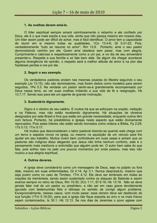 Lição 7 – 16 de maio de 2010

       1. As ovelhas devem amá-lo.

      O líder espiritual sempre amará carinhosamente o rebanho a ele confiado por
Deus, ele é o que mais expõe a sua vida, ainda que não pareça mesmo em nossos dias.
Um líder assim pode ser difícil de achar, mas é fácil identificar. O amor tem a capacidade
de reunir em si mesmo todas as qualidades, 1Co 13.4-6; Gl 5.21-22. Pois,
verdadeiramente “tudo se resume no amor”, Rm 13.9. Portanto, ame o seu pastor
demonstrando carinho por ele. Quem ama obedece sem pesar, mas com alegria.
Cumprimente-o calorosa e respeitosamente como a um pai, e no dia de seu aniversário
presentei-o. Respeite a sua família e só fale bem dele. Se algum dia chegar acontecer
alguma divergência de opinião, o respeito será a melhor atitude de amor e na pior das
hipóteses perdoe e ore por ele.

       2. Seguir o seu exemplo.

      Os verdadeiros pastores andam nas mesmas pisadas do Mestre seguindo o seu
exemplo (Jo 13.15), não são dominadores, mas foram dados como modelos para serem
seguidos, 1Pe 5.3. Na verdade um pastor sentir-se-á grandemente recompensado por
Deus nessa terra, ao ver suas ovelhas imitando a sua vida de fé e resignação, Hb
13.7,17. Sendo isso para ele um agente de grande motivação.

       3. Sustentá-lo dignamente.

       Digno é o obreiro do seu salário. E muitos há que se esforçam na oração, visitação
e na Palavra, mas não estão recebendo dignamente. Há situações de obreiros
designados por este Brasil a fora que estão em grande necessidade, enquanto outros têm
com fartura. Portanto, há presbitérios e igrejas neste aspecto que estão divinamente
reprovados. Pois estes líderes não estão sendo honrados como ordena a Bíblia, Fp 2:29;
1Ts 5:13; 1Tm 5:17.
       Há muitos que desconsideram o labor pastoral doendo-se quando este chega com
um terno e sapatos novos na igreja, ou mesmo na aquisição de um veículo para lhe
ajudar em seu trabalho. Muitos vivem bem confortáveis em suas casas e acham que os
pastores são indignos disso alegando que Jesus não tinha nenhum conforto, este é o
pensamento mais medíocre e anticristão que alguém pode ter. O autor bem sabe do que
fala, pois sofreu isso na pele uns poucos momentos por onde passou, mas isso não
roubou a sua alegria espiritual.

       4. Outros deveres.

       A igreja deve considerá-lo como um mensageiro de Deus, seja no púlpito ou fora
dele, mesmo em suas enfermidades, Gl 4.14; Ap 3.1. Nunca desprezá-lo, mesmo que
seja jovem como no caso de Timóteo, 1Tm 4.12. Ele deve ser lembrado em todas as
orações da membresia, sendo assim sustentado contra os ataques de Satanás e assim
avance sempre no reino de Deus, Rm 15:30; 2Co 1:11; Ef 6:19; Hb 13:18. Não se deve
jamais falar mal de um pastor ou presbítero, a não ser em caso grave devidamente
apurado com testemunhas fiéis e idôneas no sentido de corrigir algum problema.
Excepcionalmente, nesses casos, com muito pesar, esse obreiro deve ser destituído de
sua função (1Tm 5.19-20), para que a igreja não fique exposta ao erro e os mais fracos
sejam contaminados, Is 30.1; Hb 12.13. Se nos dias de Jeremias o povo agisse com

Subsídios – Lições Bíblicas                                                      Página 5
 