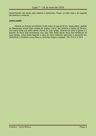 Lição 7 – 16 de maio de 2010

discernimento não teriam sido exilados e destruídos. Poupe um lobo hoje e em seguida
ele destruirá o rebanho.

CONCLUSÃO

       Haverá um imenso avivamento muito maior do que já há em nossa pátria, quando
as disposições acima forem postas em prática a favor dos obreiros e líderes do Senhor.
Há muitos ainda que estão sendo vítimas de suas igrejas, fazendo-os sofrer e gemer e o
Espírito de Deus está entristecido com isso. Não estão sendo alvos dos benefícios de
suas igrejas, antes estão fazendo a obra de Deus sofrendo, gemendo e pensando em
abandonar o ministério como Elias ou Jeremias chegou a desejar, 1Rs 19.3,4; Jr 20.9.




Subsídios – Lições Bíblicas                                                   Página 6
 