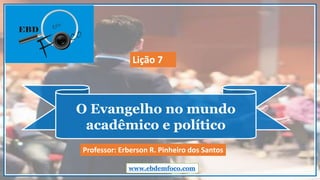 O Evangelho no mundo
acadêmico e político
www.ebdemfoco.com
Professor: Erberson R. Pinheiro dos Santos
Lição 7
 