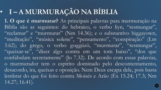 • I – A MURMURAÇÃO NA BÍBLIA
1. O que é murmurar? As principais palavras para murmuração na
Bíblia são as seguintes: do hebraico, o verbo liyn, “resmungar”,
“reclamar” e “murmurar” (Nm 14.36); e o substantivo higgayown,
“meditação”, “música solene”, “pensamento”, “conspiração” (Lm
3.62); do grego, o verbo goggúzō, “murmurar”, “resmungar”,
“queixar-se”, “dizer algo contra em um tom baixo”, “dos que
confabulam secretamente” (Jo 7.32). De acordo com essas palavras,
o murmurador tem o espírito dominado pelo descontentamento,
desacordo, ira, queixas e oposição. Nem Deus escapa dele, pois basta
lembrar do que foi feito contra Moisés e Arão (Êx 15.24; 17.3; Nm
14.27; 16.41). 12
 