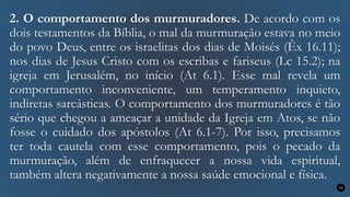 2. O comportamento dos murmuradores. De acordo com os
dois testamentos da Bíblia, o mal da murmuração estava no meio
do povo Deus, entre os israelitas dos dias de Moisés (Êx 16.11);
nos dias de Jesus Cristo com os escribas e fariseus (Lc 15.2); na
igreja em Jerusalém, no início (At 6.1). Esse mal revela um
comportamento inconveniente, um temperamento inquieto,
indiretas sarcásticas. O comportamento dos murmuradores é tão
sério que chegou a ameaçar a unidade da Igreja em Atos, se não
fosse o cuidado dos apóstolos (At 6.1-7). Por isso, precisamos
ter toda cautela com esse comportamento, pois o pecado da
murmuração, além de enfraquecer a nossa vida espiritual,
também altera negativamente a nossa saúde emocional e física.
13
 