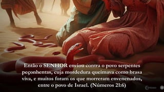 15
Então o SENHOR enviou contra o povo serpentes
peçonhentas, cuja mordedura queimava como brasa
viva, e muitos foram os que morreram envenenados,
entre o povo de Israel. (Números 21:6)
 