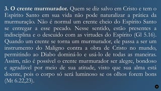 3. O crente murmurador. Quem se diz salvo em Cristo e tem o
Espírito Santo em sua vida não pode naturalizar a prática da
murmuração. Não é normal um crente cheio do Espírito Santo
se entregar a esse pecado. Nesse sentido, estão presentes a
indisciplina e o descuido com as virtudes do Espírito (Gl 5.16).
Quando um crente se torna um murmurador, ele passa a ser um
instrumento do Maligno contra a obra de Cristo no mundo,
permitindo ao Diabo dominá-lo e usá-lo de todas as maneiras.
Assim, não é possível o crente murmurador ser alegre, bondoso
e agradável por meio de sua atitude, visto que sua alma está
doente, pois o corpo só será luminoso se os olhos forem bons
(Mt 6.22,23).
16
 