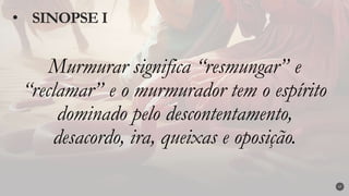 Murmurar significa “resmungar” e
“reclamar” e o murmurador tem o espírito
dominado pelo descontentamento,
desacordo, ira, queixas e oposição.
• SINOPSE I
17
 