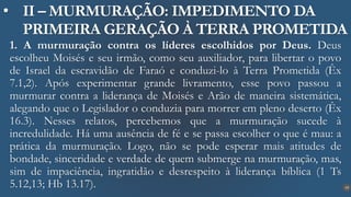 19
• II – MURMURAÇÃO: IMPEDIMENTO DA
PRIMEIRA GERAÇÃO À TERRA PROMETIDA
1. A murmuração contra os líderes escolhidos por Deus. Deus
escolheu Moisés e seu irmão, como seu auxiliador, para libertar o povo
de Israel da escravidão de Faraó e conduzi-lo à Terra Prometida (Êx
7.1,2). Após experimentar grande livramento, esse povo passou a
murmurar contra a liderança de Moisés e Arão de maneira sistemática,
alegando que o Legislador o conduzia para morrer em pleno deserto (Êx
16.3). Nesses relatos, percebemos que a murmuração sucede à
incredulidade. Há uma ausência de fé e se passa escolher o que é mau: a
prática da murmuração. Logo, não se pode esperar mais atitudes de
bondade, sinceridade e verdade de quem submerge na murmuração, mas,
sim de impaciência, ingratidão e desrespeito à liderança bíblica (1 Ts
5.12,13; Hb 13.17).
 
