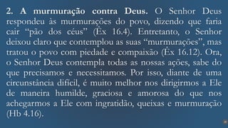 20
2. A murmuração contra Deus. O Senhor Deus
respondeu às murmurações do povo, dizendo que faria
cair “pão dos céus” (Êx 16.4). Entretanto, o Senhor
deixou claro que contemplou as suas “murmurações”, mas
tratou o povo com piedade e compaixão (Êx 16.12). Ora,
o Senhor Deus contempla todas as nossas ações, sabe do
que precisamos e necessitamos. Por isso, diante de uma
circunstância difícil, é muito melhor nos dirigirmos a Ele
de maneira humilde, graciosa e amorosa do que nos
achegarmos a Ele com ingratidão, queixas e murmuração
(Hb 4.16).
 