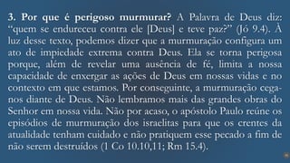 21
3. Por que é perigoso murmurar? A Palavra de Deus diz:
“quem se endureceu contra ele [Deus] e teve paz?” (Jó 9.4). À
luz desse texto, podemos dizer que a murmuração configura um
ato de impiedade extrema contra Deus. Ela se torna perigosa
porque, além de revelar uma ausência de fé, limita a nossa
capacidade de enxergar as ações de Deus em nossas vidas e no
contexto em que estamos. Por conseguinte, a murmuração cega-
nos diante de Deus. Não lembramos mais das grandes obras do
Senhor em nossa vida. Não por acaso, o apóstolo Paulo reúne os
episódios de murmuração dos israelitas para que os crentes da
atualidade tenham cuidado e não pratiquem esse pecado a fim de
não serem destruídos (1 Co 10.10,11; Rm 15.4).
 