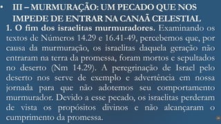 24
• III – MURMURAÇÃO: UM PECADO QUE NOS
IMPEDE DE ENTRAR NA CANAÃ CELESTIAL
1. O fim dos israelitas murmuradores. Examinando os
textos de Números 14.29 e 16.41-49, percebemos que, por
causa da murmuração, os israelitas daquela geração não
entraram na terra da promessa, foram mortos e sepultados
no deserto (Nm 14.29). A peregrinação de Israel pelo
deserto nos serve de exemplo e advertência em nossa
jornada para que não adotemos seu comportamento
murmurador. Devido a esse pecado, os israelitas perderam
de vista os propósitos divinos e não alcançaram o
cumprimento da promessa.
 