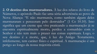 25
2. O destino dos murmuradores. À luz dos relatos do livro de
Números, o apóstolo Paulo faz uma séria advertência ao povo da
Nova Aliança: “E não murmureis, como também alguns deles
murmuraram e pereceram pelo destruidor” (1 Co 10.10). Isso
significa que um crente que vive praticando a murmuração já se
encontra espiritualmente morto, perdeu a comunhão com o
Senhor e não tem mais o prazer nas coisas espirituais. Logo, o
seu destino é a morte, que, à luz do Antigo Testamento,
infelizmente, tem caráter físico e espiritual. A murmuração é um
perigo ao longo da nossa trajetória cristã.
 
