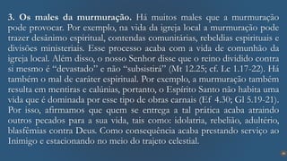 26
3. Os males da murmuração. Há muitos males que a murmuração
pode provocar. Por exemplo, na vida da igreja local a murmuração pode
trazer desânimo espiritual, contendas comunitárias, rebeldias espirituais e
divisões ministeriais. Esse processo acaba com a vida de comunhão da
igreja local. Além disso, o nosso Senhor disse que o reino dividido contra
si mesmo é “devastado” e não “subsistirá” (Mt 12.25; cf. Lc 1.17-22). Há
também o mal de caráter espiritual. Por exemplo, a murmuração também
resulta em mentiras e calúnias, portanto, o Espírito Santo não habita uma
vida que é dominada por esse tipo de obras carnais (Ef 4.30; Gl 5.19-21).
Por isso, afirmamos que quem se entrega a tal prática acaba atraindo
outros pecados para a sua vida, tais como: idolatria, rebelião, adultério,
blasfêmias contra Deus. Como consequência acaba prestando serviço ao
Inimigo e estacionando no meio do trajeto celestial.
 