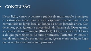 28
• CONCLUSÃO
Nesta lição, vimos o quanto a prática da murmuração é perigosa
e destruidora tanto para a vida espiritual quanto para a vida
comunitária na igreja local ao longo da nossa jornada cristã. Não
devemos, pois, ignorar a advertência da Palavra de Deus quanto
ao pecado da murmuração (Rm 15.4). Ora, a vontade de Deus é
a de que participemos de suas promessas. Portanto, evitemos o
mal da murmuração em nossas casas, igrejas e em qualquer lugar
que nos relacionemos com o próximo.
 