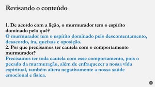 1. De acordo com a lição, o murmurador tem o espírito
dominado pelo quê?
O murmurador tem o espírito dominado pelo descontentamento,
desacordo, ira, queixas e oposição.
2. Por que precisamos ter cautela com o comportamento
murmurador?
Precisamos ter toda cautela com esse comportamento, pois o
pecado da murmuração, além de enfraquecer a nossa vida
espiritual, também altera negativamente a nossa saúde
emocional e física.
Revisando o conteúdo
29
 