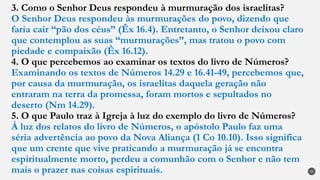 3. Como o Senhor Deus respondeu à murmuração dos israelitas?
O Senhor Deus respondeu às murmurações do povo, dizendo que
faria cair “pão dos céus” (Êx 16.4). Entretanto, o Senhor deixou claro
que contemplou as suas “murmurações”, mas tratou o povo com
piedade e compaixão (Êx 16.12).
4. O que percebemos ao examinar os textos do livro de Números?
Examinando os textos de Números 14.29 e 16.41-49, percebemos que,
por causa da murmuração, os israelitas daquela geração não
entraram na terra da promessa, foram mortos e sepultados no
deserto (Nm 14.29).
5. O que Paulo traz à Igreja à luz do exemplo do livro de Números?
À luz dos relatos do livro de Números, o apóstolo Paulo faz uma
séria advertência ao povo da Nova Aliança (1 Co 10.10). Isso significa
que um crente que vive praticando a murmuração já se encontra
espiritualmente morto, perdeu a comunhão com o Senhor e não tem
mais o prazer nas coisas espirituais. 30
 