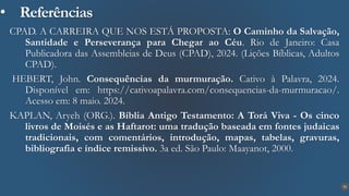 31
• Referências
CPAD. A CARREIRA QUE NOS ESTÁ PROPOSTA: O Caminho da Salvação,
Santidade e Perseverança para Chegar ao Céu. Rio de Janeiro: Casa
Publicadora das Assembleias de Deus (CPAD), 2024. (Lições Bíblicas, Adultos
CPAD).
HEBERT, John. Consequências da murmuração. Cativo à Palavra, 2024.
Disponível em: https://cativoapalavra.com/consequencias-da-murmuracao/.
Acesso em: 8 maio. 2024.
KAPLAN, Aryeh (ORG.). Bíblia Antigo Testamento: A Torá Viva - Os cinco
livros de Moisés e as Haftarot: uma tradução baseada em fontes judaicas
tradicionais, com comentários, introdução, mapas, tabelas, gravuras,
bibliografia e índice remissivo. 3a ed. São Paulo: Maayanot, 2000.
 