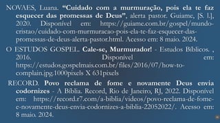 32
NOVAES, Luana. “Cuidado com a murmuração, pois ela te faz
esquecer das promessas de Deus”, alerta pastor. Guiame, [S. l.],
2020. Disponível em: https://guiame.com.br/gospel/mundo-
cristao/cuidado-com-murmuracao-pois-ela-te-faz-esquecer-das-
promessas-de-deus-alerta-pastor.html. Acesso em: 8 maio. 2024.
O ESTUDOS GOSPEL. Cale-se, Murmurador! - Estudos Bíblicos. ,
2016. Disponível em:
https://estudos.gospelmais.com.br/files/2016/07/how-to-
complain.jpg.1000pixels X 631pixels
RECORD. Povo reclama de fome e novamente Deus envia
codornizes - A Bíblia. Record, Rio de Janeiro, RJ, 2022. Disponível
em: https://record.r7.com/a-biblia/videos/povo-reclama-de-fome-
e-novamente-deus-envia-codornizes-a-biblia-22052022/. Acesso em:
8 maio. 2024.
 