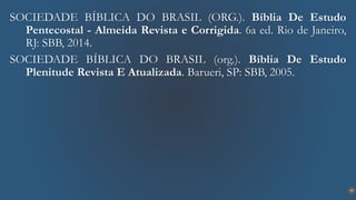 33
SOCIEDADE BÍBLICA DO BRASIL (ORG.). Bíblia De Estudo
Pentecostal - Almeida Revista e Corrigida. 6a ed. Rio de Janeiro,
RJ: SBB, 2014.
SOCIEDADE BÍBLICA DO BRASIL (org.). Bíblia De Estudo
Plenitude Revista E Atualizada. Barueri, SP: SBB, 2005.
 