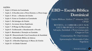 LIÇÕES:
• Lição 1- O Início da Caminhada
• Lição 2 - A Escolha entre a Porta Estreita e a Porta Larga
• Lição 3 - O céu - o Destino do Cristão
• Lição 4 - Como se Conduzir na Caminhada
• Lição 5 - Os Inimigos do Cristão
• Lição 6 - As nossas Armas Espirituais
• Lição 7 - O Perigo da Murmuração
• Lição 8 - Confessando e Abandonando o Pecado
• Lição 9 - Resistindo à Tentação no Caminho
• Lição 10 - Desenvolvendo Uma Consciência de Santidade
• Lição 11 - A Realidade Bíblica do Inferno
• Lição 12 - A Bendita Esperança: A Marca do Cristão
• Lição 13 – A Cidade Celestial
34
EBD – Escola Bíblica
Dominical
Lições Bíblicas Adultos 2° trimestre 2024
CPAD
REVISTA: A CARREIRA QUE NOS
ESTÁ PROPOSTA: O Caminho da
Salvação, Santidade e Perseverança para
Chegar ao Céu
Comentarista: Pr. Osiel Gomes
Apresentação: Missionário Celso
Napoleon
Renovados na Graça
 