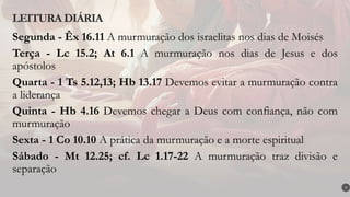 Segunda - Êx 16.11 A murmuração dos israelitas nos dias de Moisés
Terça - Lc 15.2; At 6.1 A murmuração nos dias de Jesus e dos
apóstolos
Quarta - 1 Ts 5.12,13; Hb 13.17 Devemos evitar a murmuração contra
a liderança
Quinta - Hb 4.16 Devemos chegar a Deus com confiança, não com
murmuração
Sexta - 1 Co 10.10 A prática da murmuração e a morte espiritual
Sábado - Mt 12.25; cf. Lc 1.17-22 A murmuração traz divisão e
separação
LEITURA DIÁRIA
4
 