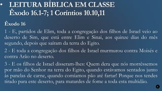 • LEITURA BÍBLICA EM CLASSE
Êxodo 16.1-7; 1 Coríntios 10.10,11
Êxodo 16
1 - E, partidos de Elim, toda a congregação dos filhos de Israel veio ao
deserto de Sim, que está entre Elim e Sinai, aos quinze dias do mês
segundo, depois que saíram da terra do Egito.
2 - E toda a congregação dos filhos de Israel murmurou contra Moisés e
contra Arão no deserto.
3 - E os filhos de Israel disseram-lhes: Quem dera que nós morrêssemos
por mão do Senhor na terra do Egito, quando estávamos sentados junto
às panelas de carne, quando comíamos pão até fartar! Porque nos tendes
tirado para este deserto, para matardes de fome a toda esta multidão.
6
 