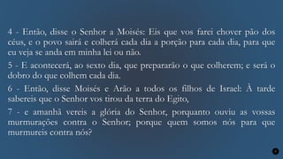 4 - Então, disse o Senhor a Moisés: Eis que vos farei chover pão dos
céus, e o povo sairá e colherá cada dia a porção para cada dia, para que
eu veja se anda em minha lei ou não.
5 - E acontecerá, ao sexto dia, que prepararão o que colherem; e será o
dobro do que colhem cada dia.
6 - Então, disse Moisés e Arão a todos os filhos de Israel: À tarde
sabereis que o Senhor vos tirou da terra do Egito,
7 - e amanhã vereis a glória do Senhor, porquanto ouviu as vossas
murmurações contra o Senhor; porque quem somos nós para que
murmureis contra nós?
7
 