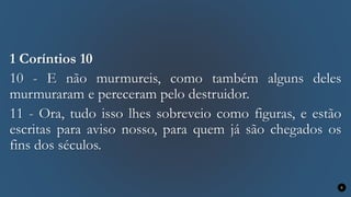 1 Coríntios 10
10 - E não murmureis, como também alguns deles
murmuraram e pereceram pelo destruidor.
11 - Ora, tudo isso lhes sobreveio como figuras, e estão
escritas para aviso nosso, para quem já são chegados os
fins dos séculos.
8
 