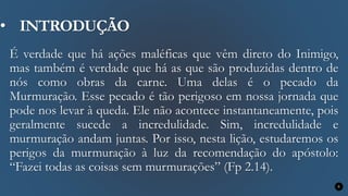 • INTRODUÇÃO
É verdade que há ações maléficas que vêm direto do Inimigo,
mas também é verdade que há as que são produzidas dentro de
nós como obras da carne. Uma delas é o pecado da
Murmuração. Esse pecado é tão perigoso em nossa jornada que
pode nos levar à queda. Ele não acontece instantaneamente, pois
geralmente sucede a incredulidade. Sim, incredulidade e
murmuração andam juntas. Por isso, nesta lição, estudaremos os
perigos da murmuração à luz da recomendação do apóstolo:
“Fazei todas as coisas sem murmurações” (Fp 2.14).
9
 