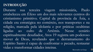 Renovados na Graça
Renovados na Graça
Durante sua terceira viagem missionária, Paulo
estabeleceu em Éfeso um dos mais relevantes centros do
cristianismo primitivo. Capital da província da Ásia, a
cidade era estratégica no comércio, nos transportes e na
religião, marcada pela idolatria e por práticas ocultistas
ligadas ao culto de Artêmis. Nesse cenário
espiritualmente desafiador, Atos 19 registra um poderoso
mover de Deus, revelando que o derramamento do
Espírito Santo é capaz de confrontar o pecado, restaurar
vidas e transformar cidades inteiras.
INTRODUÇÃO
10
 