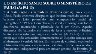 Renovados na Graça
Renovados na Graça
1. A restauração da verdadeira doutrina (vv.1-7). Ao chegar a
Éfeso, Paulo encontra discípulos que haviam recebido apenas o
batismo de João, possuindo uma compreensão parcial do
Evangelho (At 19.1-3). Com clareza pastoral, ele corrige essa lacuna
doutrinária, anunciando a plenitude da fé em Cristo. Aqueles
discípulos são batizados em nome de Jesus e recebem o Espírito
Santo, evidenciado por línguas e profecias (At 19.4-7). O texto
revela que todo verdadeiro derramamento do Espírito começa com
alinhamento à verdade bíblica. Em tempos de confusão espiritual e
relativismo religioso, a restauração da sã doutrina continua sendo o
fundamento indispensável para um mover genuíno do Espírito (Jo
16.13).
I. O ESPÍRITO SANTO SOBRE O MINISTÉRIO DE
PAULO (At 19.1-10)
13
 