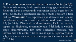 Renovados na Graça
Renovados na Graça
2. O ensino perseverante diante da resistência (vv.8,9).
Durante três meses, Paulo ensina na sinagoga, anunciando o
Reino de Deus e procurando convencer judeus e gentios (At
19.8). Contudo, a resistência cresce, e muitos passam a falar
mal do “Caminho” — expressão que descreve não apenas
uma doutrina, mas um estilo de vida centrado em Cristo (At
9.2; Jo 14.6). Diante do endurecimento, Paulo se retira e
separa os discípulos, mostrando que fidelidade à verdade
exige discernimento. Em uma sociedade marcada pela
intolerância à fé cristã, o texto ensina que o Espírito conduz
a Igreja a novos espaços sem comprometer sua identidade
(At 13.46). 14
 