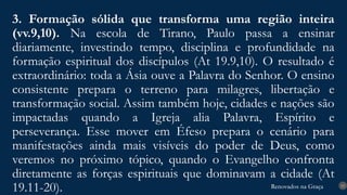 Renovados na Graça
Renovados na Graça
3. Formação sólida que transforma uma região inteira
(vv.9,10). Na escola de Tirano, Paulo passa a ensinar
diariamente, investindo tempo, disciplina e profundidade na
formação espiritual dos discípulos (At 19.9,10). O resultado é
extraordinário: toda a Ásia ouve a Palavra do Senhor. O ensino
consistente prepara o terreno para milagres, libertação e
transformação social. Assim também hoje, cidades e nações são
impactadas quando a Igreja alia Palavra, Espírito e
perseverança. Esse mover em Éfeso prepara o cenário para
manifestações ainda mais visíveis do poder de Deus, como
veremos no próximo tópico, quando o Evangelho confronta
diretamente as forças espirituais que dominavam a cidade (At
19.11-20). 15
 