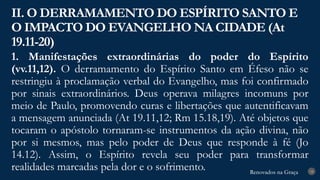 Renovados na Graça
Renovados na Graça
1. Manifestações extraordinárias do poder do Espírito
(vv.11,12). O derramamento do Espírito Santo em Éfeso não se
restringiu à proclamação verbal do Evangelho, mas foi confirmado
por sinais extraordinários. Deus operava milagres incomuns por
meio de Paulo, promovendo curas e libertações que autentificavam
a mensagem anunciada (At 19.11,12; Rm 15.18,19). Até objetos que
tocaram o apóstolo tornaram-se instrumentos da ação divina, não
por si mesmos, mas pelo poder de Deus que responde à fé (Jo
14.12). Assim, o Espírito revela seu poder para transformar
realidades marcadas pela dor e o sofrimento.
II. O DERRAMAMENTO DO ESPÍRITO SANTO E
O IMPACTO DO EVANGELHO NA CIDADE (At
19.11-20)
18
 