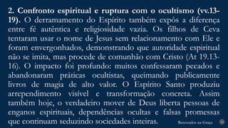 Renovados na Graça
Renovados na Graça
2. Confronto espiritual e ruptura com o ocultismo (vv.13-
19). O derramamento do Espírito também expôs a diferença
entre fé autêntica e religiosidade vazia. Os filhos de Ceva
tentaram usar o nome de Jesus sem relacionamento com Ele e
foram envergonhados, demonstrando que autoridade espiritual
não se imita, mas procede de comunhão com Cristo (At 19.13-
16). O impacto foi profundo: muitos confessaram pecados e
abandonaram práticas ocultistas, queimando publicamente
livros de magia de alto valor. O Espírito Santo produziu
arrependimento visível e transformação concreta. Assim
também hoje, o verdadeiro mover de Deus liberta pessoas de
enganos espirituais, dependências ocultas e falsas promessas
que continuam seduzindo sociedades inteiras. 19
 