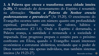 Renovados na Graça
Renovados na Graça
3. A Palavra que cresce e transforma uma cidade inteira
(v.20). O resultado do derramamento do Espírito é resumido
na afirmação: “Assim a Palavra do Senhor crescia
poderosamente e prevalecia” (At 19.20). O crescimento do
Evangelho ocorreu tanto em número quanto em profundidade
espiritual, produzindo mudança de valores, hábitos e
comportamentos (Cl 1.6). Onde o Espírito é derramado, a
Palavra avança, a santidade é restaurada e a sociedade é
impactada. Esse progresso prepara o cenário para o próximo
confronto em Éfeso, quando o Evangelho tocará interesses
econômicos e estruturas idolátricas, revelando que o poder de
Deus transforma não apenas indivíduos, mas também sistemas
inteiros (At 19.23-27). 20
 
