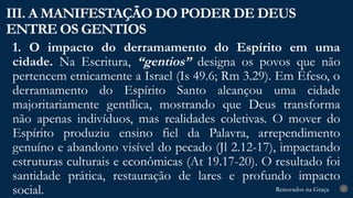 Renovados na Graça
Renovados na Graça
1. O impacto do derramamento do Espírito em uma
cidade. Na Escritura, “gentios” designa os povos que não
pertencem etnicamente a Israel (Is 49.6; Rm 3.29). Em Éfeso, o
derramamento do Espírito Santo alcançou uma cidade
majoritariamente gentílica, mostrando que Deus transforma
não apenas indivíduos, mas realidades coletivas. O mover do
Espírito produziu ensino fiel da Palavra, arrependimento
genuíno e abandono visível do pecado (Jl 2.12-17), impactando
estruturas culturais e econômicas (At 19.17-20). O resultado foi
santidade prática, restauração de lares e profundo impacto
social.
III. A MANIFESTAÇÃO DO PODER DE DEUS
ENTRE OS GENTIOS
23
 