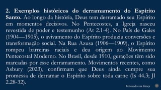Renovados na Graça
Renovados na Graça
2. Exemplos históricos do derramamento do Espírito
Santo. Ao longo da história, Deus tem derramado seu Espírito
em momentos decisivos. No Pentecostes, a Igreja nasceu
revestida de poder e testemunho (At 2.1-4). No País de Gales
(1904—1905), o avivamento do Espírito produziu conversões e
transformação social. Na Rua Azusa (1906—1909), o Espírito
rompeu barreiras raciais e deu origem ao Movimento
Pentecostal Moderno. No Brasil, desde 1910, gerações têm sido
marcadas por esse derramamento. Movimentos recentes, como
Asbury (2023), confirmam que Deus ainda cumpre sua
promessa de derramar o Espírito sobre toda carne (Is 44.3; Jl
2.28-32). 24
 