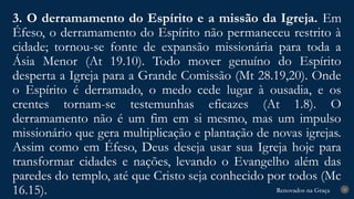Renovados na Graça
Renovados na Graça
3. O derramamento do Espírito e a missão da Igreja. Em
Éfeso, o derramamento do Espírito não permaneceu restrito à
cidade; tornou-se fonte de expansão missionária para toda a
Ásia Menor (At 19.10). Todo mover genuíno do Espírito
desperta a Igreja para a Grande Comissão (Mt 28.19,20). Onde
o Espírito é derramado, o medo cede lugar à ousadia, e os
crentes tornam-se testemunhas eficazes (At 1.8). O
derramamento não é um fim em si mesmo, mas um impulso
missionário que gera multiplicação e plantação de novas igrejas.
Assim como em Éfeso, Deus deseja usar sua Igreja hoje para
transformar cidades e nações, levando o Evangelho além das
paredes do templo, até que Cristo seja conhecido por todos (Mc
16.15). 25
 